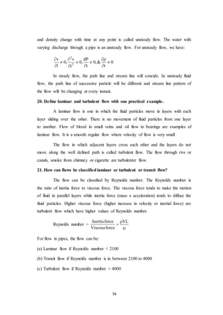 74
and density change with time at any point is called unsteady flow. The water with
varying discharge through a pipe is an unsteady flow. For unsteady flow, we have:
2
2
v v dP
0, 0, 0,& 0
t t tt
  
   
  
In steady flow, the path line and stream line will concide. In unsteady fluid
flow, the path line of successive particle will be different and stream line pattern of
the flow will be changing at every instant.
20. Define laminar and turbulent flow with one practical example.
A laminar flow is one in which the fluid particles move in layers with each
layer sliding over the other. There is no movement of fluid particles from one layer
to another. Flow of blood in small veins and oil flow in bearings are examples of
laminar flow. It is a smooth regular flow where velocity of flow is very small
The flow in which adjacent layers cross each other and the layers do not
move along the well defined path is called turbulent flow. The flow through rivs or
canals, smoke from chimney or cigarette are turbulenter flow.
21. How can flows be classified laminar or turbulent or transit flow?
The flow can be classified by Reynolds number. The Reynolds number is
the ratio of inertia force to viscous force. The viscous force tends to make the motion
of fluid in parallel layers while inertia force (mass x acceleration) tends to diffuse the
fluid particles. Higher viscous force (higher increase in velocity or inertial force) are
turbulent flow which have higher values of Reynolds number.
Reynolds number =
Inertiaforce VL
Viscousforce



For flow in pipes, the flow can be:
(a) Laminar flow if Reynolds number < 2100
(b) Transit flow if Reynolds number is in between 2100 to 4000
(c) Turbulent flow if Reynolds number > 4000
 