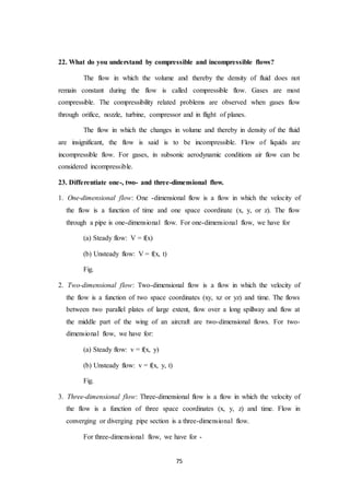 75
22. What do you understand by compressible and incompressible flows?
The flow in which the volume and thereby the density of fluid does not
remain constant during the flow is called compressible flow. Gases are most
compressible. The compressibility related problems are observed when gases flow
through orifice, nozzle, turbine, compressor and in flight of planes.
The flow in which the changes in volume and thereby in density of the fluid
are insignificant, the flow is said is to be incompressible. Flow of liquids are
incompressible flow. For gases, in subsonic aerodynamic conditions air flow can be
considered incompressible.
23. Differentiate one-, two- and three-dimensional flow.
1. One-dimensional flow: One -dimensional flow is a flow in which the velocity of
the flow is a function of time and one space coordinate (x, y, or z). The flow
through a pipe is one-dimensional flow. For one-dimensional flow, we have for
(a) Steady flow: V = f(x)
(b) Unsteady flow: V = f(x, t)
Fig.
2. Two-dimensional flow: Two-dimensional flow is a flow in which the velocity of
the flow is a function of two space coordinates (xy, xz or yz) and time. The flows
between two parallel plates of large extent, flow over a long spillway and flow at
the middle part of the wing of an aircraft are two-dimensional flows. For two-
dimensional flow, we have for:
(a) Steady flow: v = f(x, y)
(b) Unsteady flow: v = f(x, y, t)
Fig.
3. Three-dimensional flow: Three-dimensional flow is a flow in which the velocity of
the flow is a function of three space coordinates (x, y, z) and time. Flow in
converging or diverging pipe section is a three-dimensional flow.
For three-dimensional flow, we have for -
 