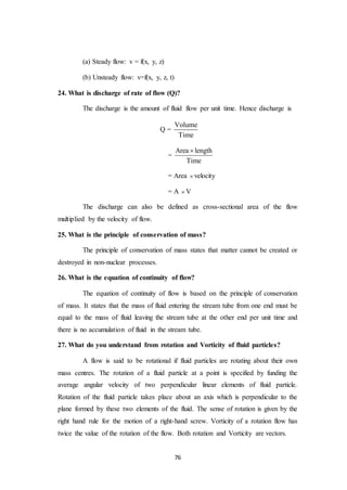 76
(a) Steady flow: v = f(x, y, z)
(b) Unsteady flow: v=f(x, y, z, t)
24. What is discharge of rate of flow (Q)?
The discharge is the amount of fluid flow per unit time. Hence discharge is
Q =
Volume
Time
=
Area length
Time

= Area  velocity
= A  V
The discharge can also be defined as cross-sectional area of the flow
multiplied by the velocity of flow.
25. What is the principle of conservation of mass?
The principle of conservation of mass states that matter cannot be created or
destroyed in non-nuclear processes.
26. What is the equation of continuity of flow?
The equation of continuity of flow is based on the principle of conservation
of mass. It states that the mass of fluid entering the stream tube from one end must be
equal to the mass of fluid leaving the stream tube at the other end per unit time and
there is no accumulation of fluid in the stream tube.
27. What do you understand from rotation and Vorticity of fluid particles?
A flow is said to be rotational if fluid particles are rotating about their own
mass centres. The rotation of a fluid particle at a point is specified by funding the
average angular velocity of two perpendicular linear elements of fluid particle.
Rotation of the fluid particle takes place about an axis which is perpendicular to the
plane formed by these two elements of the fluid. The sense of rotation is given by the
right hand rule for the motion of a right-hand screw. Vorticity of a rotation flow has
twice the value of the rotation of the flow. Both rotation and Vorticity are vectors.
 