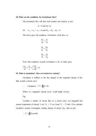 77
28. What are the conditions for irrotational flow?
The irrotational flow will have both rotation and vorticity as zero.
w = 0 and 0 
Or x y zw w w 0,   and x y z 0     
The above gives the conditions of irrotation of the flow as:
w v
y z
 

 
u w
z x
 

 
w u
x y
 

 
Note: The conditions in polar coordinates is 0  which gives
rv V 1 V
0
r r r
  
  
 
29. What is circulation? How is it related to vorticity?
Circulation is defined as the line integral of the tangential velocity of the
fluid around a closed curve
 Circulation =
c
V ds  Ñ
Where V = tangential velocity & ds = small length of curve.
Fig.
Consider a number of stream lines in a closed curve. Let tangential and
normal components of velocity V are V = V cos  and rV = V sin . If we calculate
circulation around a rectangular rotating element of sizedx dy , then we get -
c
Vcos ds   Ñ
 