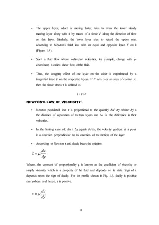 8
 The upper layer, which is moving faster, tries to draw the lower slowly
moving layer along with it by means of a force F along the direction of flow
on this layer. Similarly, the lower layer tries to retard the upper one,
according to Newton's third law, with an equal and opposite force F on it
(Figure 1.4).
 Such a fluid flow where x-direction velocities, for example, change with y-
coordinate is called shear flow of the fluid.
 Thus, the dragging effect of one layer on the other is experienced by a
tangential force F on the respective layers. If F acts over an area of contact A,
then the shear stress τ is defined as
τ = F/A
NEWTON’S LAW OF VISCOSITY:
 Newton postulated that τ is proportional to the quantity Δu/ Δy where Δy is
the distance of separation of the two layers and Δu is the difference in their
velocities.
 In the limiting case of, Δu / Δy equals du/dy, the velocity gradient at a point
in a direction perpendicular to the direction of the motion of the layer.
 According to Newton τ and du/dy bears the relation
Where, the constant of proportionality μ is known as the coefficient of viscosity or
simply viscosity which is a property of the fluid and depends on its state. Sign of τ
depends upon the sign of du/dy. For the profile shown in Fig. 1.4, du/dy is positive
everywhere and hence, τ is positive.
 