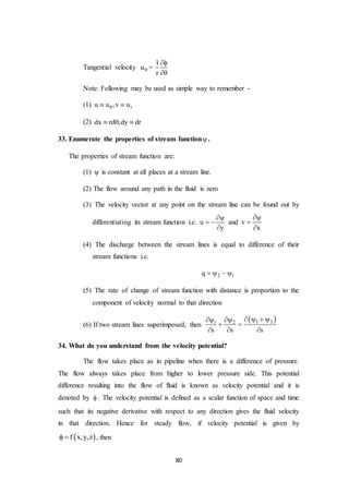 80
Tangential velocity u =
1
r


Note: Following may be used as simple way to remember -
(1) ru u ,v u 
(2) dx rd ,dy dr  
33. Enumerate the properties of stream function .
The properties of stream function are:
(1)  is constant at all places at a stream line.
(2) The flow around any path in the fluid is zero
(3) The velocity vector at any point on the stream line can be found out by
differentiating its stream function i.e. u
y

 

and v
x



(4) The discharge between the stream lines is equal to difference of their
stream functions i.e.
2 1q    
(5) The rate of change of stream function with distance is proportion to the
component of velocity normal to that direction
(6) If two stream lines superimposed, then
 1 21 2
s s s
    
 
  
34. What do you understand from the velocity potential?
The flow takes place as in pipeline when there is a difference of pressure.
The flow always takes place from higher to lower pressure side. This potential
difference resulting into the flow of fluid is known as velocity potential and it is
denoted by  . The velocity potential is defined as a scalar function of space and time
such that its negative derivative with respect to any direction gives the fluid velocity
in that direction. Hence for steady flow, if velocity potential is given by
 f x,y,z  , then
 