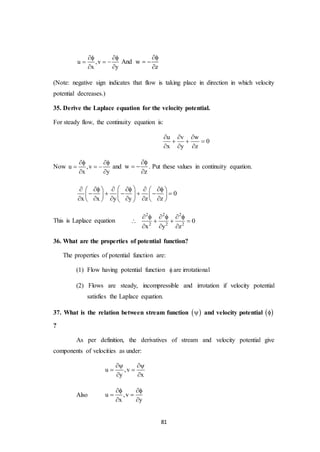 81
u ,v
x y
 
  
 
And w
z

 

(Note: negative sign indicates that flow is taking place in direction in which velocity
potential decreases.)
35. Derive the Laplace equation for the velocity potential.
For steady flow, the continuity equation is:
u v w
0
x y z
  
  
  
Now u ,v
x y
 
  
 
and w
z

 

. Put these values in continuity equation.
0
x x y y z z
         
         
         
This is Laplace equation
2 2 2
2 2 2
0
x y z
     
   
  
36. What are the properties of potential function?
The properties of potential function are:
(1) Flow having potential function  are irrotational
(2) Flows are steady, incompressible and irrotation if velocity potential
satisfies the Laplace equation.
37. What is the relation between stream function   and velocity potential  
?
As per definition, the derivatives of stream and velocity potential give
components of velocities as under:
u ,v
y x
 
 
 
Also u ,v
x y
 
 
 
 