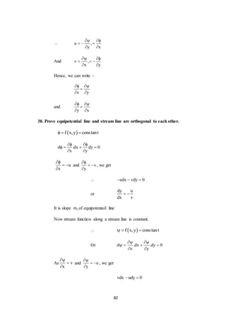 82
 u ,
y x
 
  
 
And v ,
x y
 
  
 
Hence, we can write -
x y
 

 
and
y x
 

 
38. Prove equipotential line and stream line are orthogonal to each other.
 f x,y constant  
d .dx dy 0
x y
 
   
 
u
x

 

and v
y

 

, we get
 udx vdy 0  
or
dy u
dx v
 
It is slope 1m of equipotentail line
Now stream function along a stream line is constant.
  f x,y constant  
Or d .dx .dy 0
x y
 
   
 
As v
x



and u
y

 

, we get
vdx udy 0 
 