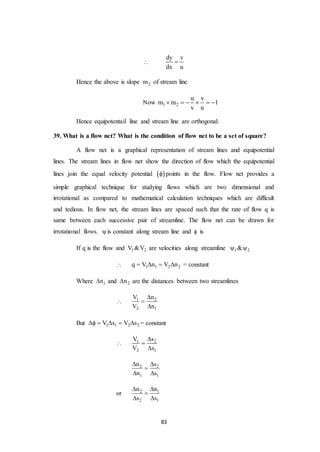 83

dy v
dx u

Hence the above is slope 2m of stream line
Now 1 2
u v
m m 1
v u
     
Hence equipotentail line and stream line are orthogonal.
39. What is a flow net? What is the condition of flow net to be a set of square?
A flow net is a graphical representation of stream lines and equipotential
lines. The stream lines in flow net show the direction of flow which the equipotential
lines join the equal velocity potential   points in the flow. Flow net provides a
simple graphical technique for studying flows which are two dimensional and
irrotational as compared to mathematical calculation techniques which are difficult
and tedious. In flow net, the stream lines are spaced such that the rate of flow q is
same between each successive pair of streamline. The flow net can be drawn for
irrotational flows. is constant along stream line and  is
If q is the flow and 1 2V &V are velocities along streamline 1 2& 
 1 1 2 2q V n V n    = constant
Where 1n and 2n are the distances between two streamlines
 1 2
2 1
V n
V n



But 1 1 2 2V s V s     = constant
 1 2
2 1
V s
V s



2 2
1 1
n s
n s
 

 
or 2 1
2 1
n n
s s
 

 
 