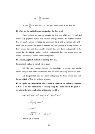 84
or
n
s


= constant
In case
n
s


= 1, then n = s . We get a set of square in the flow net
40. What are the methods used for drawing the flow nets?
Three methods are used for drawing the flow nets which are: (1) analytical
method (2) graphical method (3) electrical analogy method. In analytical method,
flow net can be drawn be finding the expression for  and  in terms of x and y
which can be plotted. In graphical method, the flow passage is equally devided to
draw stream lines and then equally potential lines are drawn orthogonally to the
stream line. In electric analogy method, equipotential lines are drawn using null
method. Stream lines are later drawn orthogonally.
41. Explain graphical method of drawing flow net.
The graphical method is carried out as under:
(1) The flow passage between the boundaries is derived into suitable
number of equal parts and a set of stream lines are drawn enclosing these equal parts.
(2) Equipotential lines are drawn orthogonally to those stream lines such
that each block of flow net is almost a square.
42. At a point on a stream line, the velocity is 3 m/s and the radius of curvature
is 9 m. If the rate of increase of velocity along the stream line at this point is 1
m/s2, then the total acceleration at this point would be:
(a) 1 m/s2 (b) 3 m/s2 (c) 21
m/s
3
(d) 2
2 m /s
2
2
n
V 9
a 1 m/s
r 9
  
2
a 1 m/s 
2 2 2
na a a 1 1 2 m/s    
Answer (d) is correct
 