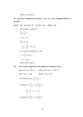 86
Answer (c) is correct.
45. Given the x-component of velocity u = 6xy –x2, the y-component of flow v is
given by,
(a) 6y2 – 5xy (b) –6xy + 2x2 (c) –6x2 – 2xy (d) 4xy – 3y2
The continuity equation is:
u v
0
x y
 
 
 
2
u 6xy 2x 
u
6y 4x
x

 

v u
6y 4x
y x
 
     
 
If we carryout integration, we get –
2
y
v 6 4xy c
2
   
2
3y 4xy c   
Answer (d) is correct.
46 The velocity component representing the irrotational flow is:
(a) u = x + y, v = 2x – y (b) u = 2x + 3y, v = – 2y2 + x
(c) u = x2, v = –2xy (d) u = –2x, v = 2y
For irrotation flow,
u v
0
y x
 
 
 
For choice (a) :
u
1
y



, and
v
2
x



u v
1 2 1 0
y x
 
      
 
For choice (b)
u v
3 and 1
y x
 
  
 
 