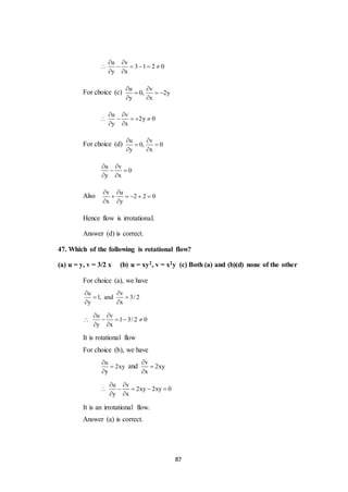 87
u v
3 1 2 0
y x
 
     
 
For choice (c)
u v
0, 2y
y x
 
  
 
u v
2y 0
y x
 
    
 
For choice (d)
u v
0, 0
y x
 
 
 
u v
0
y x
 
 
 
Also
v u
2 2 0
x y
 
    
 
Hence flow is irrotational.
Answer (d) is correct.
47. Which of the following is rotational flow?
(a) u = y, v = 3/2 x (b) u = xy2, v = x2y (c) Both (a) and (b)(d) none of the other
For choice (a), we have
u v
1, and 3/ 2
y x
 
 
 
u v
1 3/ 2 0
y x
 
    
 
It is rotational flow
For choice (b), we have
u
2xy
y



and
v
2xy
x



u v
2xy 2xy 0
y x
 
    
 
It is an irrotational flow.
Answer (a) is correct.
 