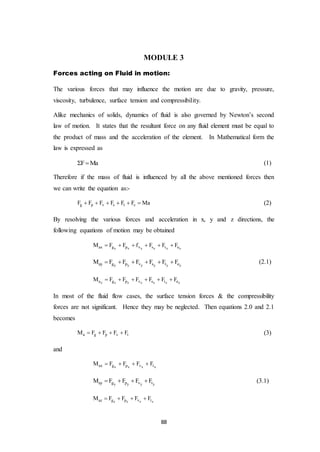 88
MODULE 3
Forces acting on Fluid in motion:
The various forces that may influence the motion are due to gravity, pressure,
viscosity, turbulence, surface tension and compressibility.
Alike mechanics of solids, dynamics of fluid is also governed by Newton’s second
law of motion. It states that the resultant force on any fluid element must be equal to
the product of mass and the acceleration of the element. In Mathematical form the
law is expressed as
F Ma  (1)
Therefore if the mass of fluid is influenced by all the above mentioned forces then
we can write the equation as:-
g p v s t cF F F F F F Ma      (2)
By resolving the various forces and acceleration in x, y and z directions, the
following equations of motion may be obtained
x x x x x xax g p v s t eM F F f F F F     
y y y y y yay g p v s t eM F F F F F F      (2.1)
z z z z z z za g p v s t eM F F F F F F     
In most of the fluid flow cases, the surface tension forces & the compressibility
forces are not significant. Hence they may be neglected. Then equations 2.0 and 2.1
becomes
a g p v tM F F F F    (3)
and
x x x xax g p v tM F F F F   
y y y yay g p v tM F F F F    (3.1)
z z z zaz g p v tM F F F F   
 