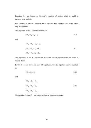 89
Equations 3.1 are known as Reynold’s equation of motion which is useful in
turbulent flow analysis.
For Laminar or viscous, turbulent forces become less significant and hence these
may be neglected.
Thus equation 3 and 3.1 can be modified as
a g p rM F F F   (4.0)
and
ax gx px vxM F F F  
ay gy py vyM F F F   (4.1)
az gz pz vzM F F F  
The equation 4.0 and 4.1 are known as Navier stoke’s equation which are useful in
viscons flows.
Further if viscous forces are also little significant, then the equations can be modified
as
a g pM F F  (5. 0)
and
x xax g pM F F 
y yay g pM F F  (5.1)
z z za g pM F F 
The equation 5.0 and 5.1 are known as Euler’s equation of motion.
 