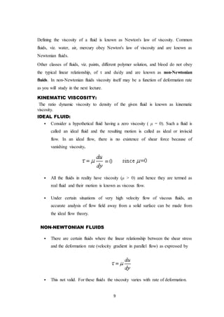 9
Defining the viscosity of a fluid is known as Newton's law of viscosity. Common
fluids, viz. water, air, mercury obey Newton's law of viscosity and are known as
Newtonian fluids.
Other classes of fluids, viz. paints, different polymer solution, and blood do not obey
the typical linear relationship, of τ and du/dy and are known as non-Newtonian
fluids. In non-Newtonian fluids viscosity itself may be a function of deformation rate
as you will study in the next lecture.
KINEMATIC VISCOSITY:
The ratio dynamic viscosity to density of the given fluid is known as kinematic
viscosity.
IDEAL FLUID:
 Consider a hypothetical fluid having a zero viscosity ( μ = 0). Such a fluid is
called an ideal fluid and the resulting motion is called as ideal or inviscid
flow. In an ideal flow, there is no existence of shear force because of
vanishing viscosity.
 All the fluids in reality have viscosity (μ > 0) and hence they are termed as
real fluid and their motion is known as viscous flow.
 Under certain situations of very high velocity flow of viscous fluids, an
accurate analysis of flow field away from a solid surface can be made from
the ideal flow theory.
NON-NEWTONIAN FLUIDS
 There are certain fluids where the linear relationship between the shear stress
and the deformation rate (velocity gradient in parallel flow) as expressed by
 This not valid. For these fluids the viscosity varies with rate of deformation.
 