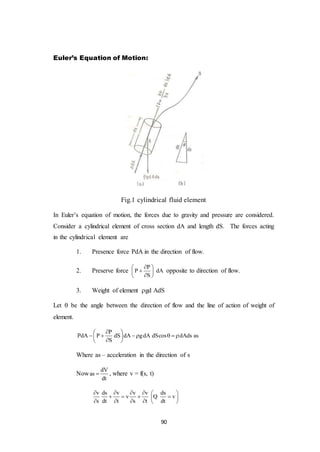 90
Euler’s Equation of Motion:
Fig.1 cylindrical fluid element
In Euler’s equation of motion, the forces due to gravity and pressure are considered.
Consider a cylindrical element of cross section dA and length dS. The forces acting
in the cylindrical element are
1. Presence force PdA in the direction of flow.
2. Preserve force
P
P dA
S
 
 
 
opposite to direction of flow.
3. Weight of element gd AdS
Let  be the angle between the direction of flow and the line of action of weight of
element.
P
PdA P dS dA gdA dScos dAds as
S
 
      
 
Where as – acceleration in the direction of s
Now
dV
as
dt
 , where v = f(s, t)
v ds v v v ds
v v
s dt t s t dt
     
    
     
Q
 