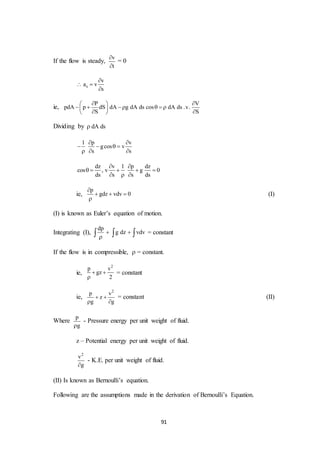 91
If the flow is steady,
v
t


= 0
s
v
a v
s

 

ie,
P V
pdA p dS dA g dA ds cos dA ds .v.
S S
  
      
  
Dividing by dA ds
1 p v
gcos v
s s
 
   
  
dz v 1 p dz
cos , v g 0
ds s s ds
 
    
  
ie,
p
gdz vdv 0

  

(I)
(I) is known as Euler’s equation of motion.
Integrating (I),
dp
g dz vdv 
   = constant
If the flow is in compressible,  = constant.
ie,
2
p v
gz
2
 

= constant
ie,
2
p v
z
g g
 
 
= constant (II)
Where
p
g
- Pressure energy per unit weight of fluid.
z – Potential energy per unit weight of fluid.
2
v
g
- K.E. per unit weight of fluid.
(II) Is known as Bernoulli’s equation.
Following are the assumptions made in the derivation of Bernoulli’s Equation.
 