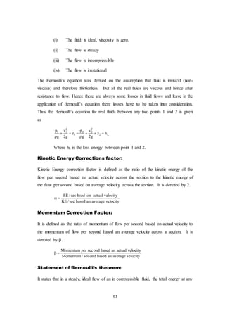 92
(i) The fluid is ideal, viscosity is zero.
(ii) The flow is steady
(iii) The flow is incompressible
(iv) The flow is irrotational
The Bernoulli’s equation was derived on the assumption that fluid is invisicid (non-
viscous) and therefore frictionless. But all the real fluids are viscous and hence after
resistance to flow. Hence there are always some losses in fluid flows and leave in the
application of Bernoulli’s equation there losses have to be taken into consideration.
Thus the Bernoulli’s equation for real fluids between any two points 1 and 2 is given
as
2 2
1 1 2 2
1 2 L
p v p v
z z h
g 2g g 2g
     
 
Where hL is the loss energy between point 1 and 2.
Kinetic Energy Corrections factor:
Kinetic Energy correction factor is defined as the ratio of the kinetic energy of the
flow per second based on actual velocity across the section to the kinetic energy of
the flow per second based on average velocity across the section. It is denoted by 2.
EE/sec bsed on actual velocity
KE/sec based an average velocity
 
Momentum Correction Factor:
It is defined as the ratio of momentum of flow per second based on actual velocity to
the momentum of flow per second based an average velocity across a section. It is
denoted by .
Momentum per second based an actual velocity
Momentum/ second based an average velocity
 
Statement of Bernoulli’s theorem:
It states that in a steady, ideal flow of an in compressible fluid, the total energy at any
 