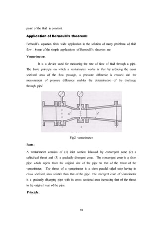 93
point of the fluid is constant.
Application of Bernoulli’s theorem:
Bernoulli’s equation finds wide application in the solution of many problems of fluid
flow. Some of the simple applications of Bernoulli’s theorem are
Venturimeter:
It is a device used for measuring the rate of flow of fluid through a pipe.
The basic principle on which a venturimeter works is that by reducing the cross
sectional area of the flow passage, a pressure difference is created and the
measurement of pressure difference enables the determination of the discharge
through pipe.
Fig:2 venturimeter
Parts:
A venturimeter consists of (1) inlet section followed by convergent cone (2) a
cylindrical threat and (3) a gradually divergent cone. The convergent cone is a short
pipe which tapers from the original size of the pipe to that of the threat of the
venturimeter. The throat of a venturimeter is a short parallel sided tube having its
cross sectional area smaller than that of the pipe. The divergent cone of venturimeter
is a gradually diverging pipe with its cross sectional area increasing that of the throat
to the original size of the pipe.
Principle:
 