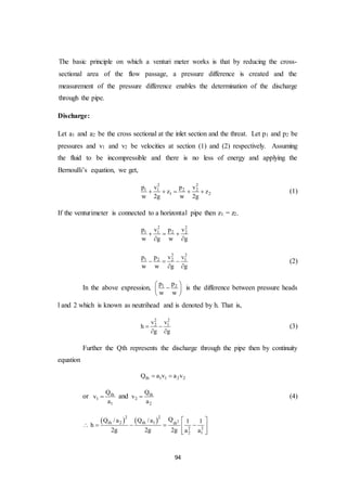 94
The basic principle on which a venturi meter works is that by reducing the cross-
sectional area of the flow passage, a pressure difference is created and the
measurement of the pressure difference enables the determination of the discharge
through the pipe.
Discharge:
Let a1 and a2 be the cross sectional at the inlet section and the threat. Let p1 and p2 be
pressures and v1 and v2 be velocities at section (1) and (2) respectively. Assuming
the fluid to be incompressible and there is no less of energy and applying the
Bernoulli’s equation, we get,
2 2
1 1 2 2
1 2
p v p v
z z
w 2g w 2g
     (1)
If the venturimeter is connected to a horizontal pipe then z1 = z2.
2 2
1 1 2 2p v p v
w g w g
  
 
2 2
1 2 2 1p p v v
w w g g
  
 
(2)
In the above expression, 1 2p p
w w
 
 
 
is the difference between pressure heads
l and 2 which is known as neutrihead and is denoted by h. That is,
2 2
2 1v v
h
g g
 
 
(3)
Further the Qth represents the discharge through the pipe then by continuity
equation
th 1 1 2 2Q a v a v 
or th
1
1
Q
v
a
 and th
2
2
Q
v
a
 (4)
    2
2 2
th 2 th 1 th
2 2
2 1
QQ /a Q /a 1 1
h
2g 2g 2g a a
 
     
  
 