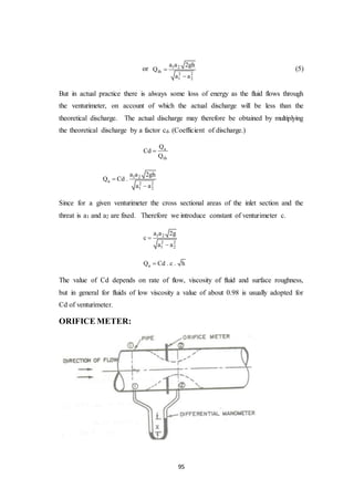 95
or 1 2
th
2 2
1 2
a a 2gh
Q
a a


(5)
But in actual practice there is always some loss of energy as the fluid flows through
the venturimeter, on account of which the actual discharge will be less than the
theoretical discharge. The actual discharge may therefore be obtained by multiplying
the theoretical discharge by a factor cd. (Coefficient of discharge.)
a
th
Q
Cd
Q

1 2
a
2 2
1 2
a a 2gh
Q Cd .
a a


Since for a given venturimeter the cross sectional areas of the inlet section and the
threat is a1 and a2 are fixed. Therefore we introduce constant of venturimeter c.
1 2
2 2
1 2
a a 2g
c
a a


aQ Cd . c . h
The value of Cd depends on rate of flow, viscosity of fluid and surface roughness,
but in general for fluids of low viscosity a value of about 0.98 is usually adopted for
Cd of venturimeter.
ORIFICE METER:
 