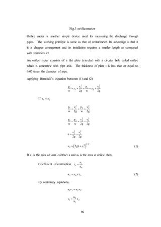 96
Fig.3 orificemeter
Orifice meter is another simple device used for measuring the discharge through
pipes. The working principle is same as that of venturimeter. Its advantage is that it
is a cheaper arrangement and its installation requires a smaller length as compared
with venturimeter.
An orifice meter consists of a flat plate (circular) with a circular hole called orifice
which is concentric with pipe axis. The thickness of plate t is less than or equal to
0.05 times the diameter of pipe.
Applying Bernoulli’s equation between (1) and (2)
2 2
1 1 2 2
1 2
p v p v
z z
w 2g w 2g
    
If 1 2z z
2 2
1 1 2 2p v p v
w 2g w 2g
  
2 2
1 2 2 1p p v v
w w 2g 2g
  
2 2
2 1v v
n
2g 2g
 
 
1/ 22
2 1v 2gh v  (1)
If a2 is the area of vena contract a and a0 is the area at orifice then
Coefficient of contraction, 2
c
0
a
c
a

2 0 ca a c  (2)
By continuity equations,
1 1 2 2a v a v
2
1 2
1
a
v v
a

 