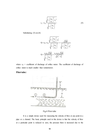 98
2
20
c
1
c d
2
0
1
a
1 c
a
c c
a
1
a
 
  
 

 
  
 
(5)
Substituting (5) on (4)
2
20
c
1
0 d
2 2
20 0
c
1 1
a
1 c
a 2gh
Q a c
a a
1 1 c
a a
 
  
 
  
   
    
   
d 0 d 0 1
2 2 2
1 00
1
c a 2gh c a a 2gh
Q
a aa
1
a
 
 
  
 
where cd = coefficient of discharge of orifice meter. The coefficient of discharge of
orifice meter is much smaller than venturimeter.
Pitot tube:
Fig.4 Pitot tube
It is a simple device used for measuring the velocity of flow at any point in a
pipe or a channel. The basic principle used in this device is that the velocity of flow
at a particular point is reduced to zero, the pressure there is increased due to the
 