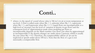 Conti..
• where c is the speed of sound whose value is 346 m/s in air at room temperature at
sea level. A flow is called sonic when Ma = 1, subsonic when Ma < 1, supersonic
when Ma > 1, and hypersonic when Ma >> 1. Liquid flows are incompressible to a
high level of accuracy, but the level of variation in density in gas flows and the
consequent level of approximation made when modeling gas flows as
incompressible depends on the Mach number. Gas flows can often be approximated
as incompressible if the density changes are under about 5 percent, which is usually
the case when Ma > 0.3. Therefore, the compressibility effects of air can be
neglected at speeds under about 100 m/s. Note that the flow of a gas is not
necessarily a compressible flow.
 