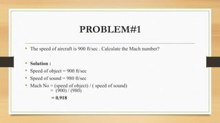 PROBLEM#1
• The speed of aircraft is 900 ft/sec . Calculate the Mach number?
• Solution :
• Speed of object = 900 ft/sec
• Speed of sound = 980 ft/sec
• Mach No = (speed of object) / ( speed of sound)
= (900) / (980)
= 0.918
 