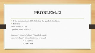 PROBLEM#2
• If the mach number is 1.18 . Calculate the speed of the object .
• Solution:
Mach number = 1.18
speed of sound = 980 ft/s
Mach no. = (speed of object) / (speed of sound)
speed of object = (Mach No.)(speed of sound)
= (1.18)(980)
= 1156.4 ft/s
 