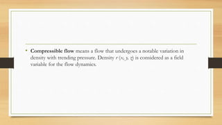 • Compressible flow means a flow that undergoes a notable variation in
density with trending pressure. Density r (x, y, z) is considered as a field
variable for the flow dynamics.
 