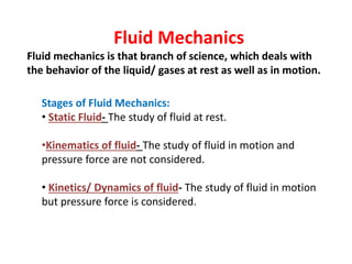 Fluid Mechanics
Fluid mechanics is that branch of science, which deals with
the behavior of the liquid/ gases at rest as well as in motion.
Stages of Fluid Mechanics:
• Static Fluid- The study of fluid at rest.
•Kinematics of fluid- The study of fluid in motion and
pressure force are not considered.
• Kinetics/ Dynamics of fluid- The study of fluid in motion
but pressure force is considered.
 