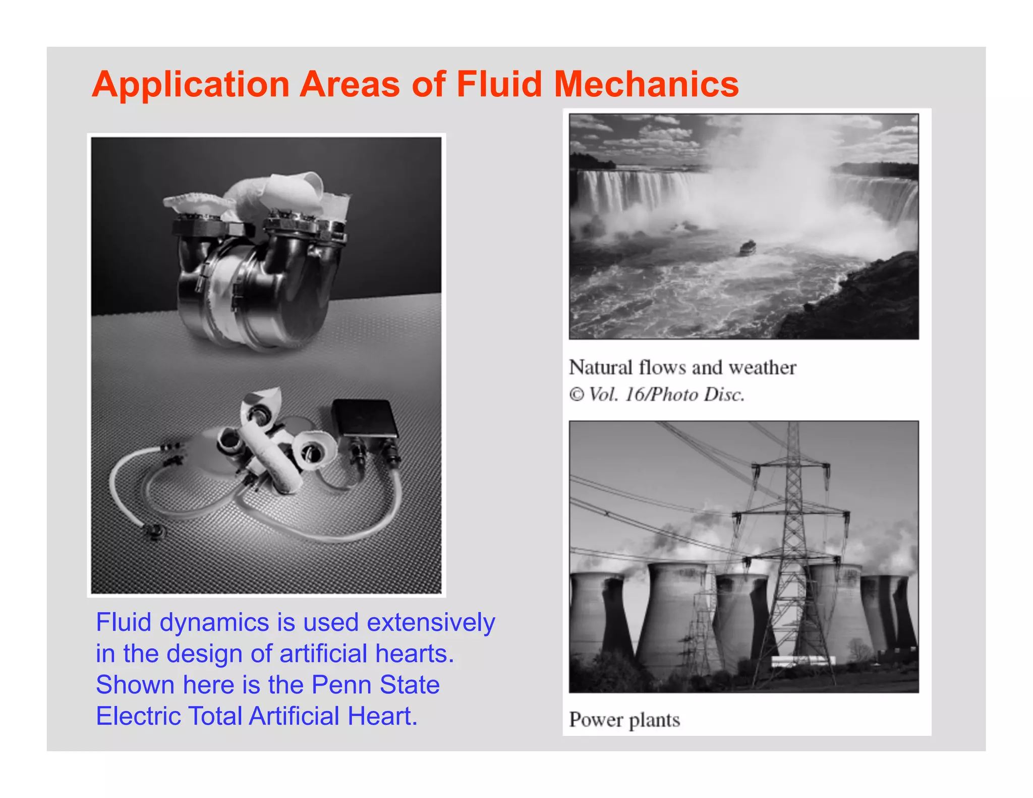 11
Application Areas of Fluid Mechanics
Fluid dynamics is used extensively
in the design of artificial hearts.
Shown here is the Penn State
Electric Total Artificial Heart.
 