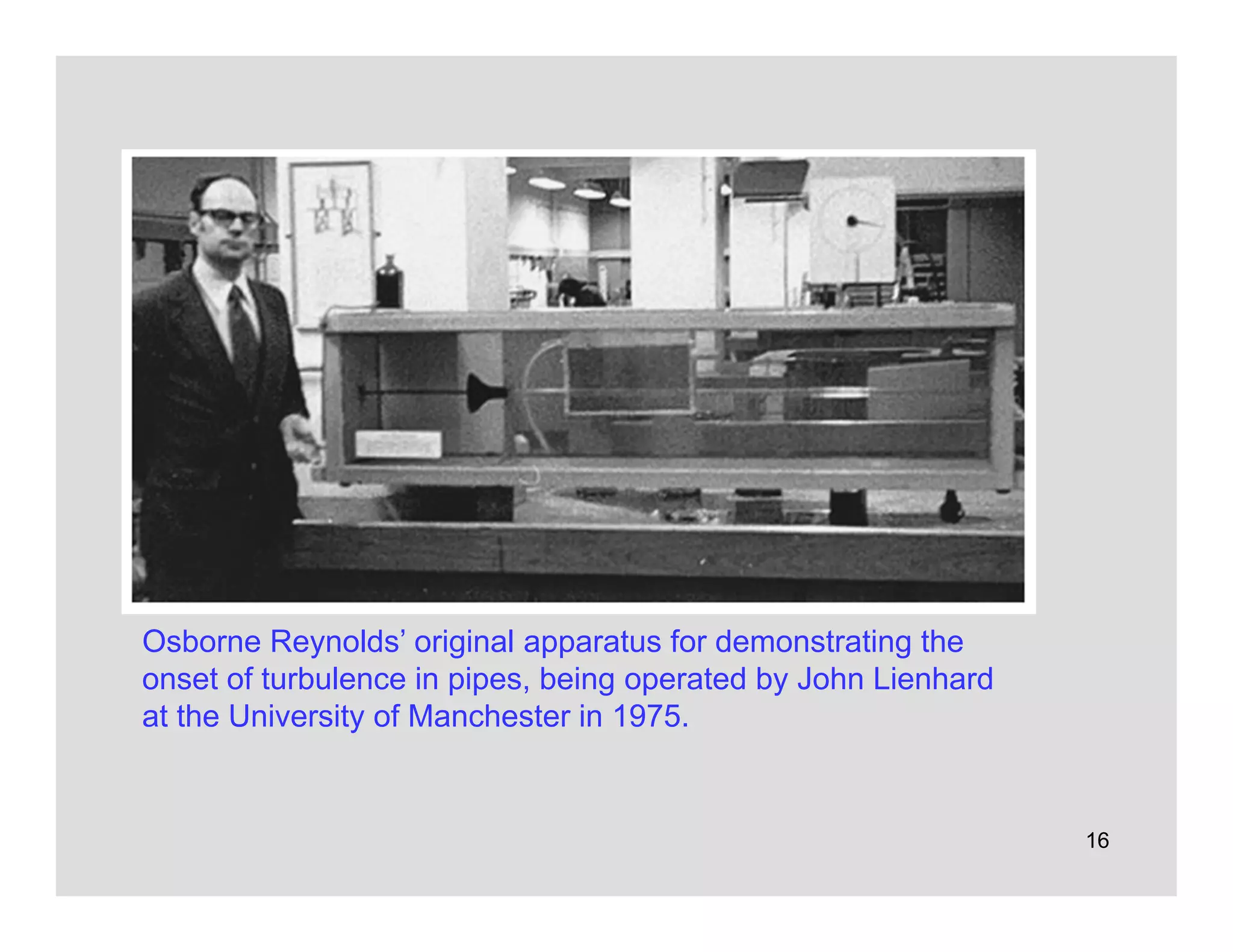 16
Osborne Reynolds’ original apparatus for demonstrating the
onset of turbulence in pipes, being operated by John Lienhard
at the University of Manchester in 1975.
 