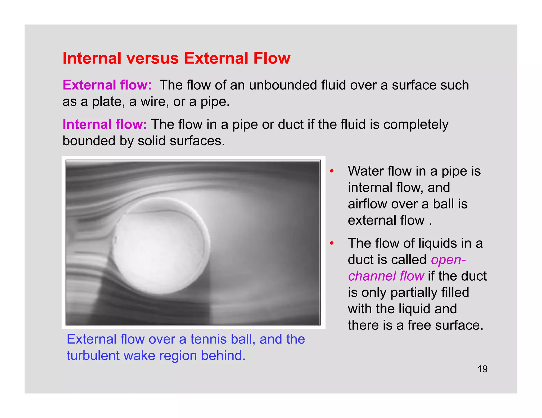 19
Internal versus External Flow
External flow over a tennis ball, and the
turbulent wake region behind.
External flow: The flow of an unbounded fluid over a surface such
as a plate, a wire, or a pipe.
Internal flow: The flow in a pipe or duct if the fluid is completely
bounded by solid surfaces.
• Water flow in a pipe is
internal flow, and
airflow over a ball is
external flow .
• The flow of liquids in a
duct is called open-
channel flow if the duct
is only partially filled
with the liquid and
there is a free surface.
 