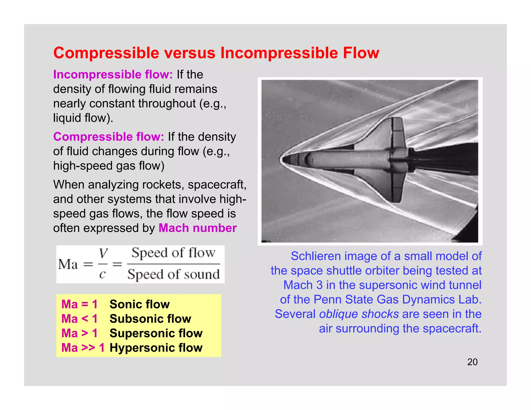 20
Compressible versus Incompressible Flow
Incompressible flow: If the
density of flowing fluid remains
nearly constant throughout (e.g.,
liquid flow).
Compressible flow: If the density
of fluid changes during flow (e.g.,
high-speed gas flow)
When analyzing rockets, spacecraft,
and other systems that involve high-
speed gas flows, the flow speed is
often expressed by Mach number
Schlieren image of a small model of
the space shuttle orbiter being tested at
Mach 3 in the supersonic wind tunnel
of the Penn State Gas Dynamics Lab.
Several oblique shocks are seen in the
air surrounding the spacecraft.
Ma = 1 Sonic flow
Ma < 1 Subsonic flow
Ma > 1 Supersonic flow
Ma >> 1 Hypersonic flow
 