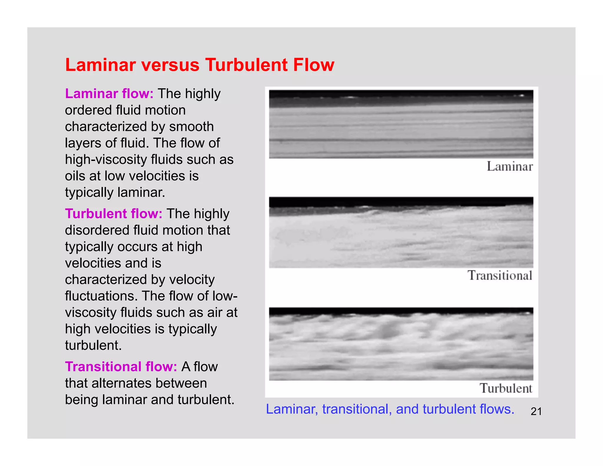 21
Laminar versus Turbulent Flow
Laminar flow: The highly
ordered fluid motion
characterized by smooth
layers of fluid. The flow of
high-viscosity fluids such as
oils at low velocities is
typically laminar.
Turbulent flow: The highly
disordered fluid motion that
typically occurs at high
velocities and is
characterized by velocity
fluctuations. The flow of low-
viscosity fluids such as air at
high velocities is typically
turbulent.
Transitional flow: A flow
that alternates between
being laminar and turbulent.
Laminar, transitional, and turbulent flows.
 