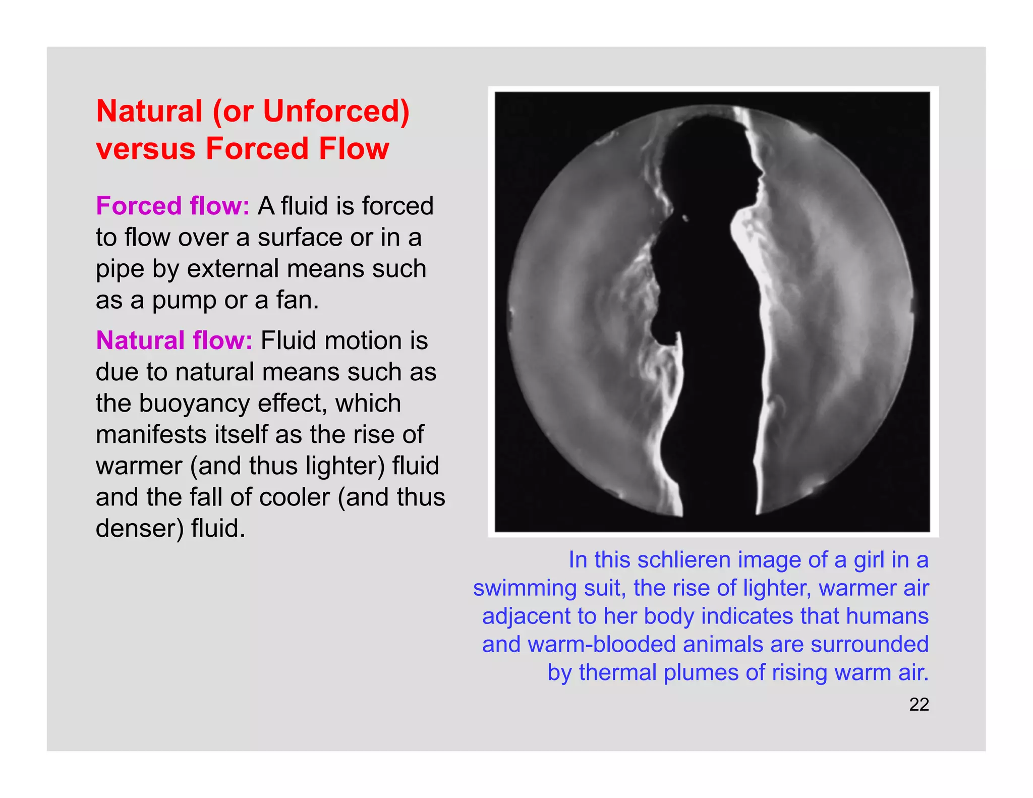 22
Natural (or Unforced)
versus Forced Flow
Forced flow: A fluid is forced
to flow over a surface or in a
pipe by external means such
as a pump or a fan.
Natural flow: Fluid motion is
due to natural means such as
the buoyancy effect, which
manifests itself as the rise of
warmer (and thus lighter) fluid
and the fall of cooler (and thus
denser) fluid.
In this schlieren image of a girl in a
swimming suit, the rise of lighter, warmer air
adjacent to her body indicates that humans
and warm-blooded animals are surrounded
by thermal plumes of rising warm air.
 