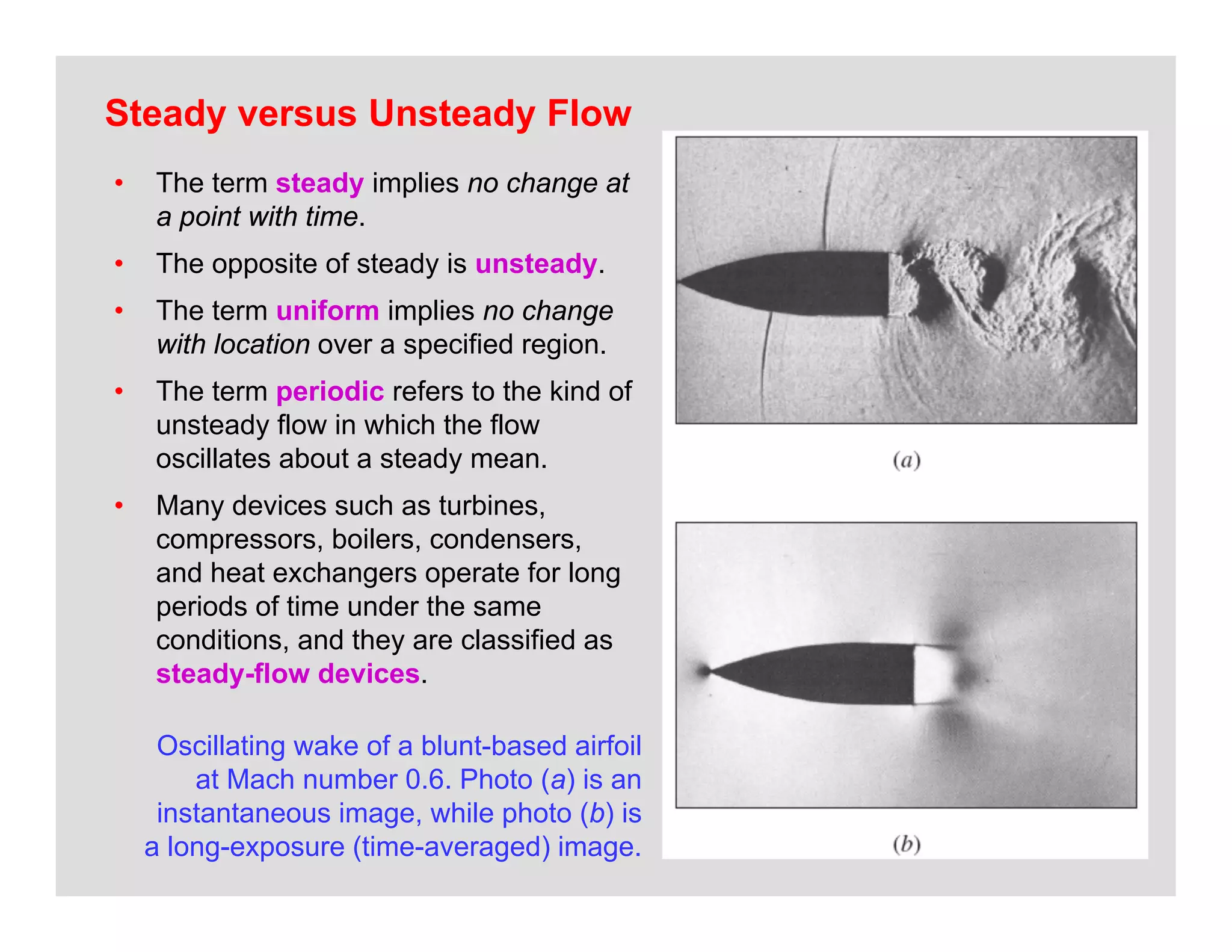 23
Steady versus Unsteady Flow
• The term steady implies no change at
a point with time.
• The opposite of steady is unsteady.
• The term uniform implies no change
with location over a specified region.
• The term periodic refers to the kind of
unsteady flow in which the flow
oscillates about a steady mean.
• Many devices such as turbines,
compressors, boilers, condensers,
and heat exchangers operate for long
periods of time under the same
conditions, and they are classified as
steady-flow devices.
Oscillating wake of a blunt-based airfoil
at Mach number 0.6. Photo (a) is an
instantaneous image, while photo (b) is
a long-exposure (time-averaged) image.
 