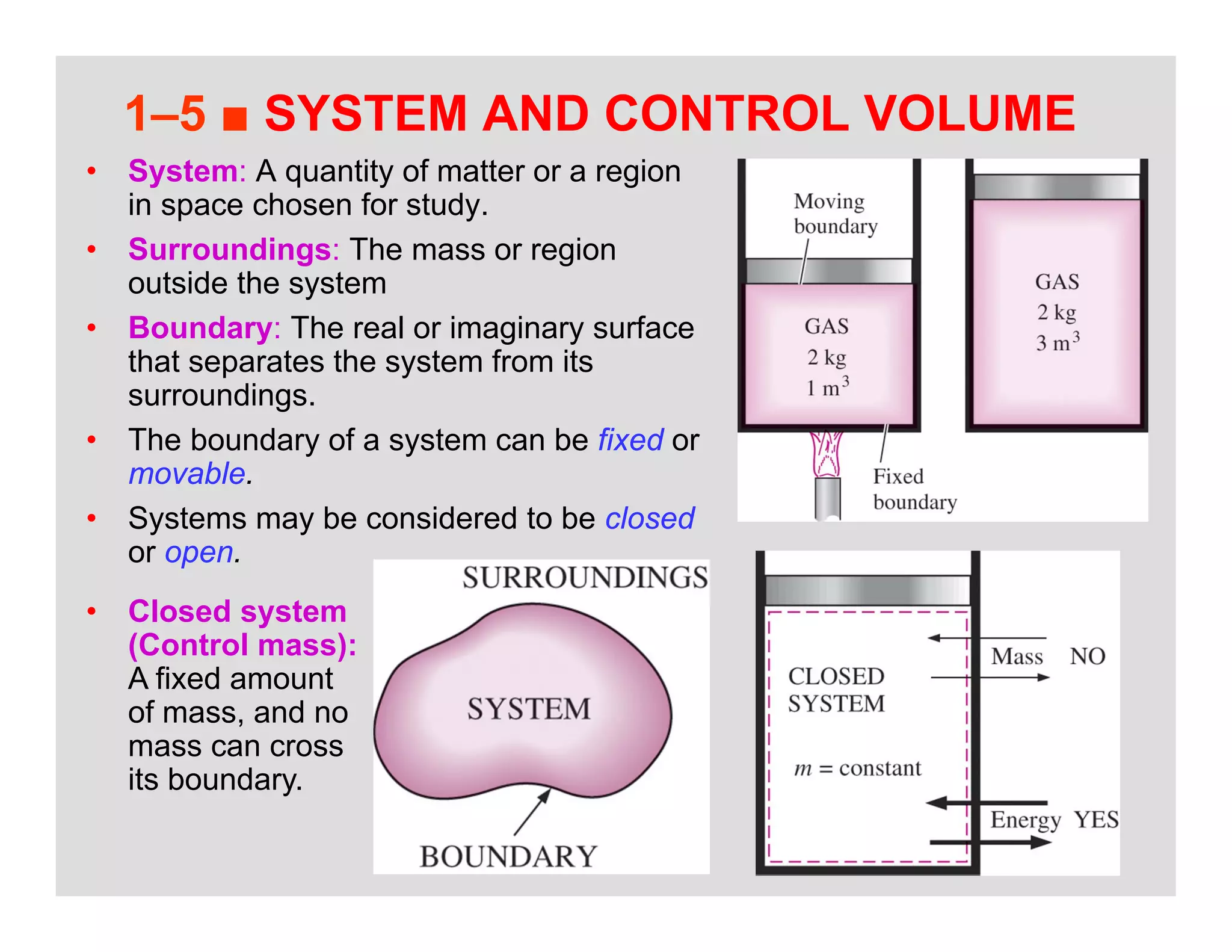 26
1–5 ■ SYSTEM AND CONTROL VOLUME
• System: A quantity of matter or a region
in space chosen for study.
• Surroundings: The mass or region
outside the system
• Boundary: The real or imaginary surface
that separates the system from its
surroundings.
• The boundary of a system can be fixed or
movable.
• Systems may be considered to be closed
or open.
• Closed system
(Control mass):
A fixed amount
of mass, and no
mass can cross
its boundary.
 