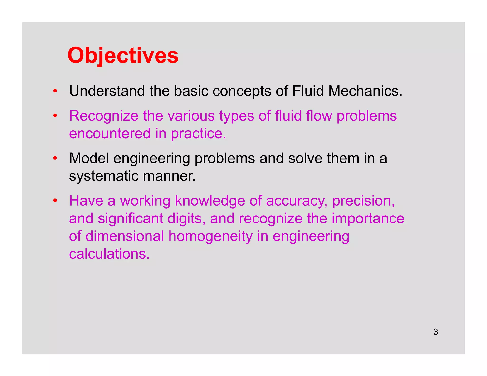 3
Objectives
• Understand the basic concepts of Fluid Mechanics.
• Recognize the various types of fluid flow problems
encountered in practice.
• Model engineering problems and solve them in a
systematic manner.
• Have a working knowledge of accuracy, precision,
and significant digits, and recognize the importance
of dimensional homogeneity in engineering
calculations.
 