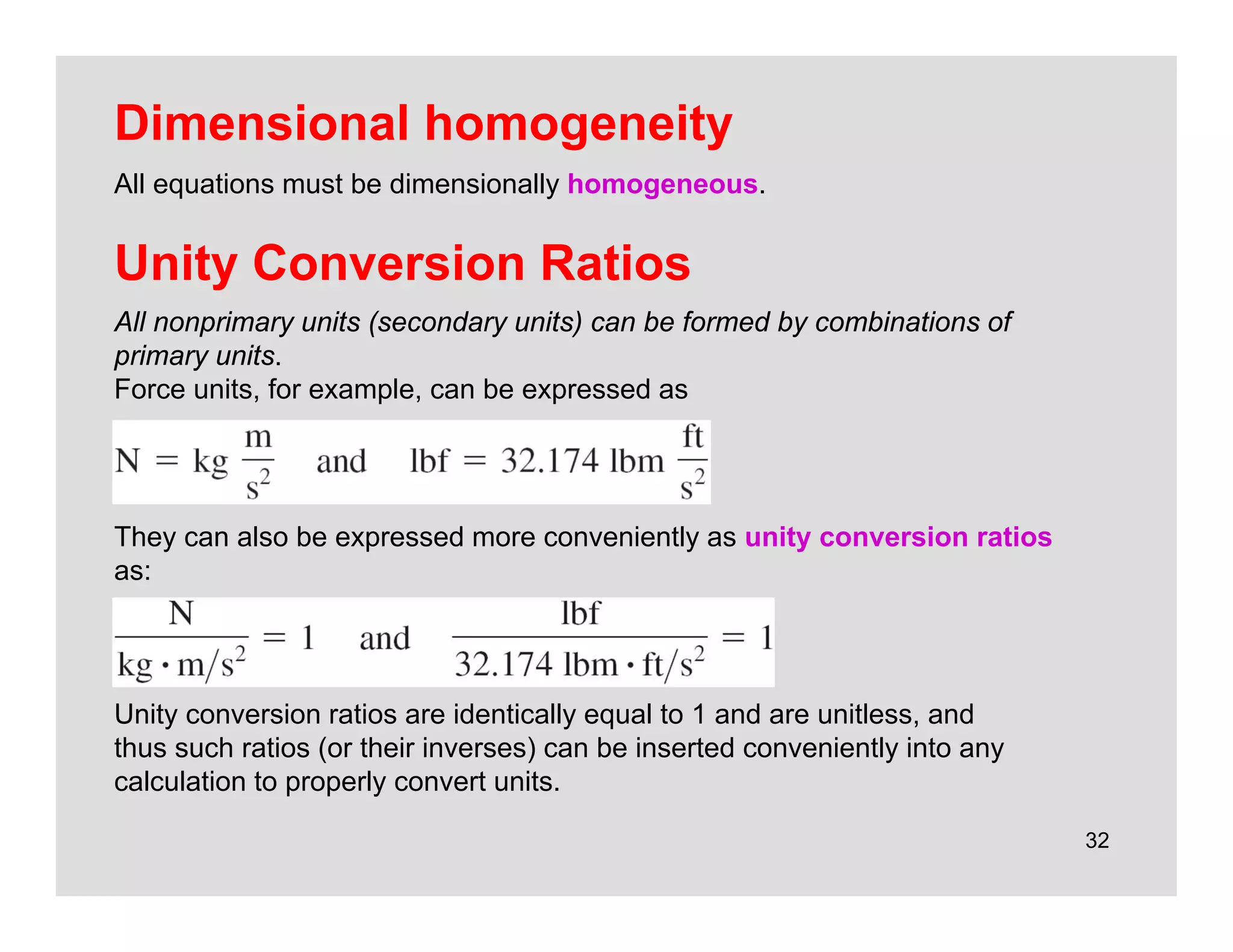 32
Unity Conversion Ratios
All nonprimary units (secondary units) can be formed by combinations of
primary units.
Force units, for example, can be expressed as
They can also be expressed more conveniently as unity conversion ratios
as:
Unity conversion ratios are identically equal to 1 and are unitless, and
thus such ratios (or their inverses) can be inserted conveniently into any
calculation to properly convert units.
Dimensional homogeneity
All equations must be dimensionally homogeneous.
 