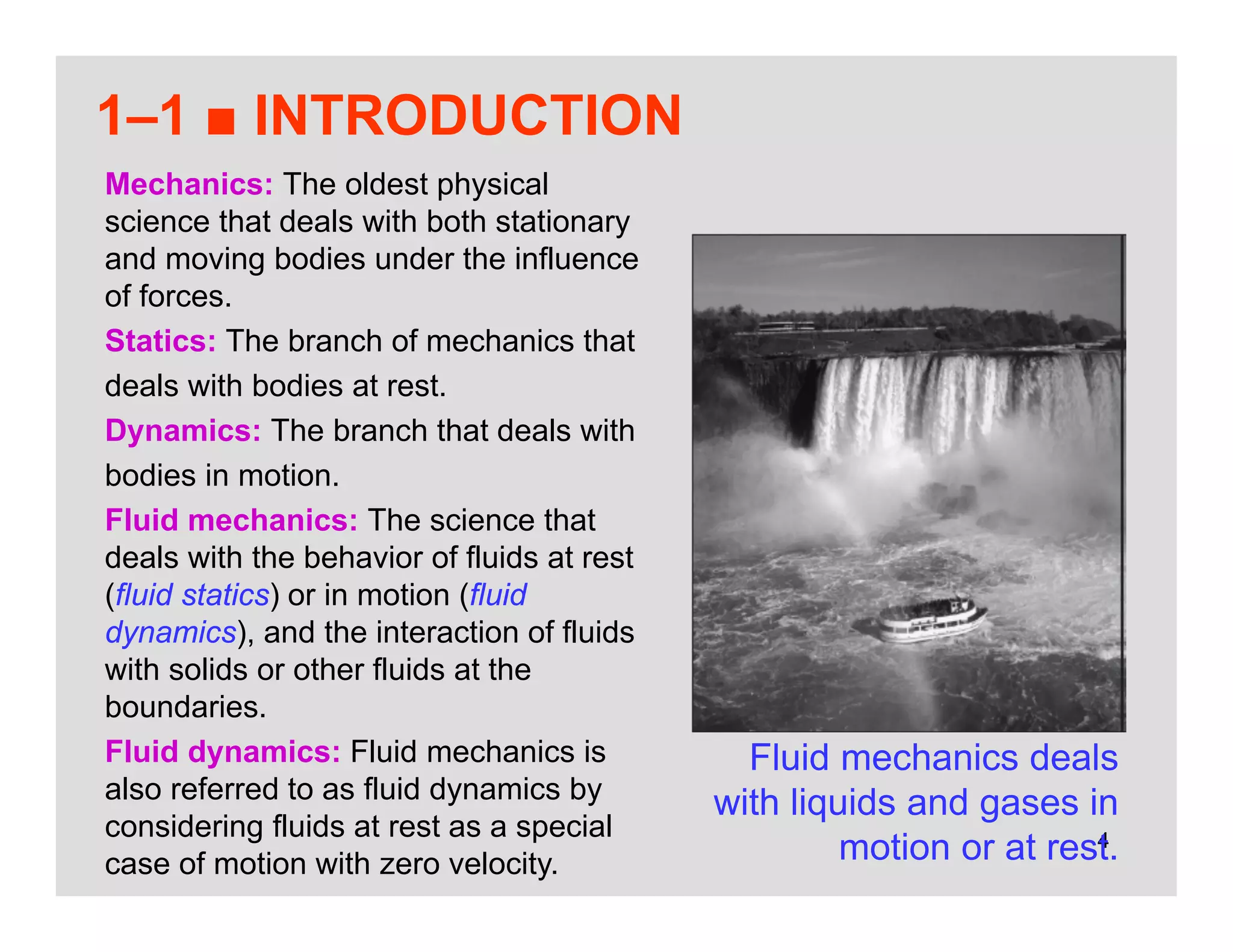 4
1–1 ■ INTRODUCTION
Fluid mechanics deals
with liquids and gases in
motion or at rest.
Mechanics: The oldest physical
science that deals with both stationary
and moving bodies under the influence
of forces.
Statics: The branch of mechanics that
deals with bodies at rest.
Dynamics: The branch that deals with
bodies in motion.
Fluid mechanics: The science that
deals with the behavior of fluids at rest
(fluid statics) or in motion (fluid
dynamics), and the interaction of fluids
with solids or other fluids at the
boundaries.
Fluid dynamics: Fluid mechanics is
also referred to as fluid dynamics by
considering fluids at rest as a special
case of motion with zero velocity.
 