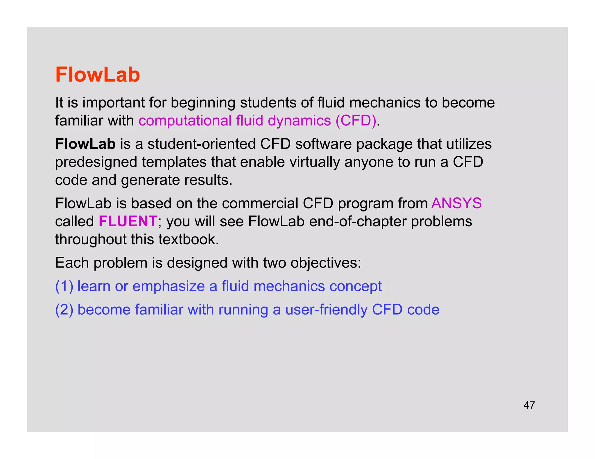 47
FlowLab
It is important for beginning students of fluid mechanics to become
familiar with computational fluid dynamics (CFD).
FlowLab is a student-oriented CFD software package that utilizes
predesigned templates that enable virtually anyone to run a CFD
code and generate results.
FlowLab is based on the commercial CFD program from ANSYS
called FLUENT; you will see FlowLab end-of-chapter problems
throughout this textbook.
Each problem is designed with two objectives:
(1) learn or emphasize a fluid mechanics concept
(2) become familiar with running a user-friendly CFD code
 