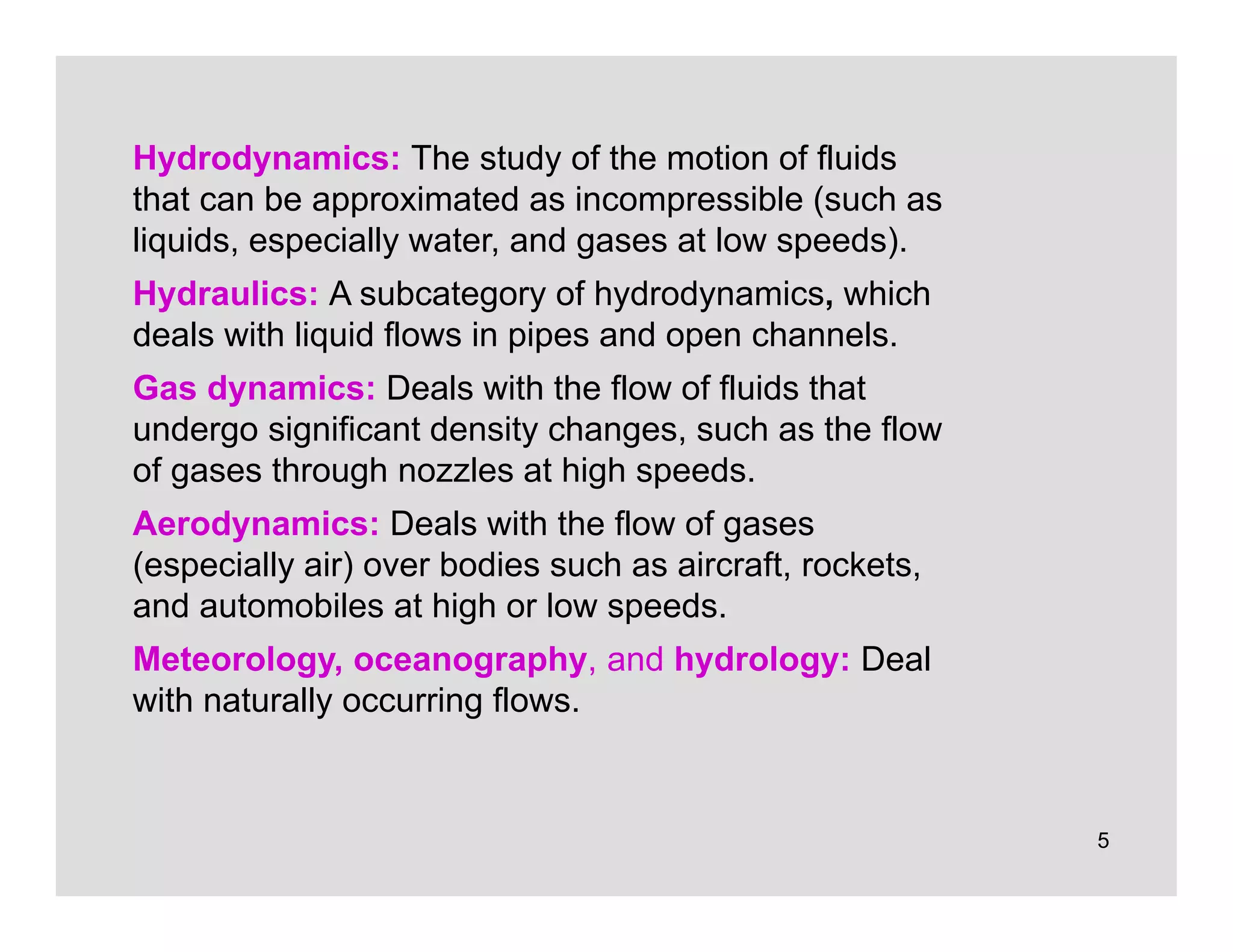 5
Hydrodynamics: The study of the motion of fluids
that can be approximated as incompressible (such as
liquids, especially water, and gases at low speeds).
Hydraulics: A subcategory of hydrodynamics, which
deals with liquid flows in pipes and open channels.
Gas dynamics: Deals with the flow of fluids that
undergo significant density changes, such as the flow
of gases through nozzles at high speeds.
Aerodynamics: Deals with the flow of gases
(especially air) over bodies such as aircraft, rockets,
and automobiles at high or low speeds.
Meteorology, oceanography, and hydrology: Deal
with naturally occurring flows.
 