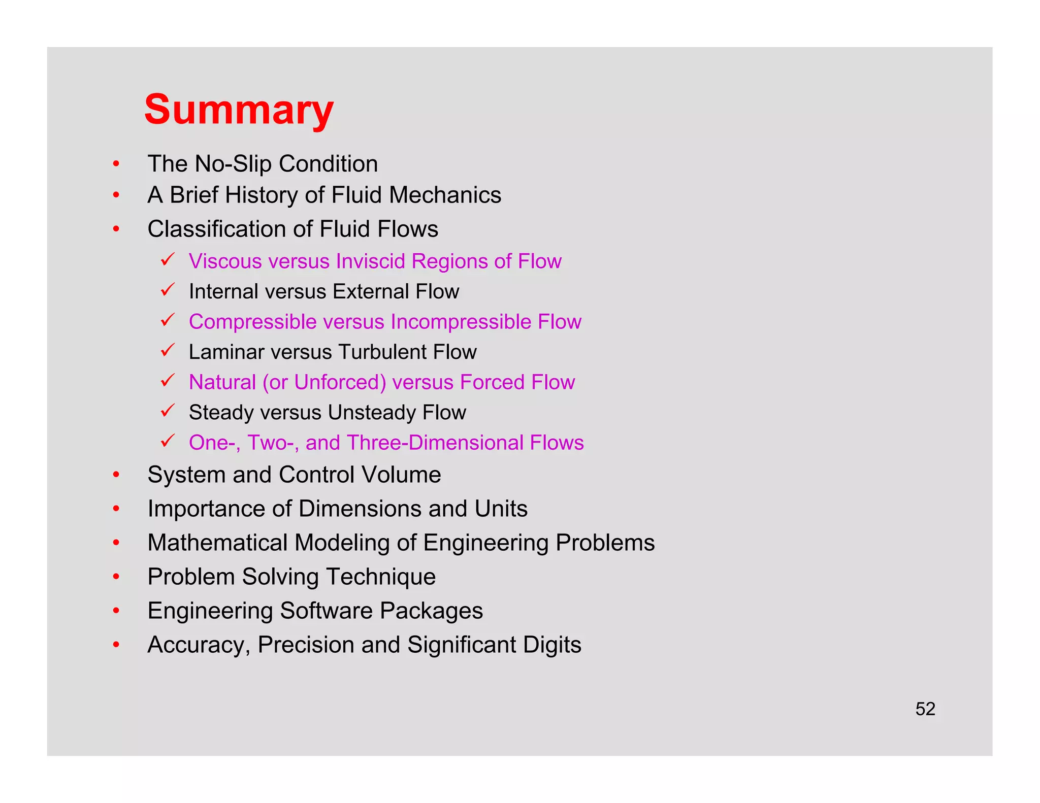 52
Summary
• The No-Slip Condition
• A Brief History of Fluid Mechanics
• Classification of Fluid Flows
 Viscous versus Inviscid Regions of Flow
 Internal versus External Flow
 Compressible versus Incompressible Flow
 Laminar versus Turbulent Flow
 Natural (or Unforced) versus Forced Flow
 Steady versus Unsteady Flow
 One-, Two-, and Three-Dimensional Flows
• System and Control Volume
• Importance of Dimensions and Units
• Mathematical Modeling of Engineering Problems
• Problem Solving Technique
• Engineering Software Packages
• Accuracy, Precision and Significant Digits
 