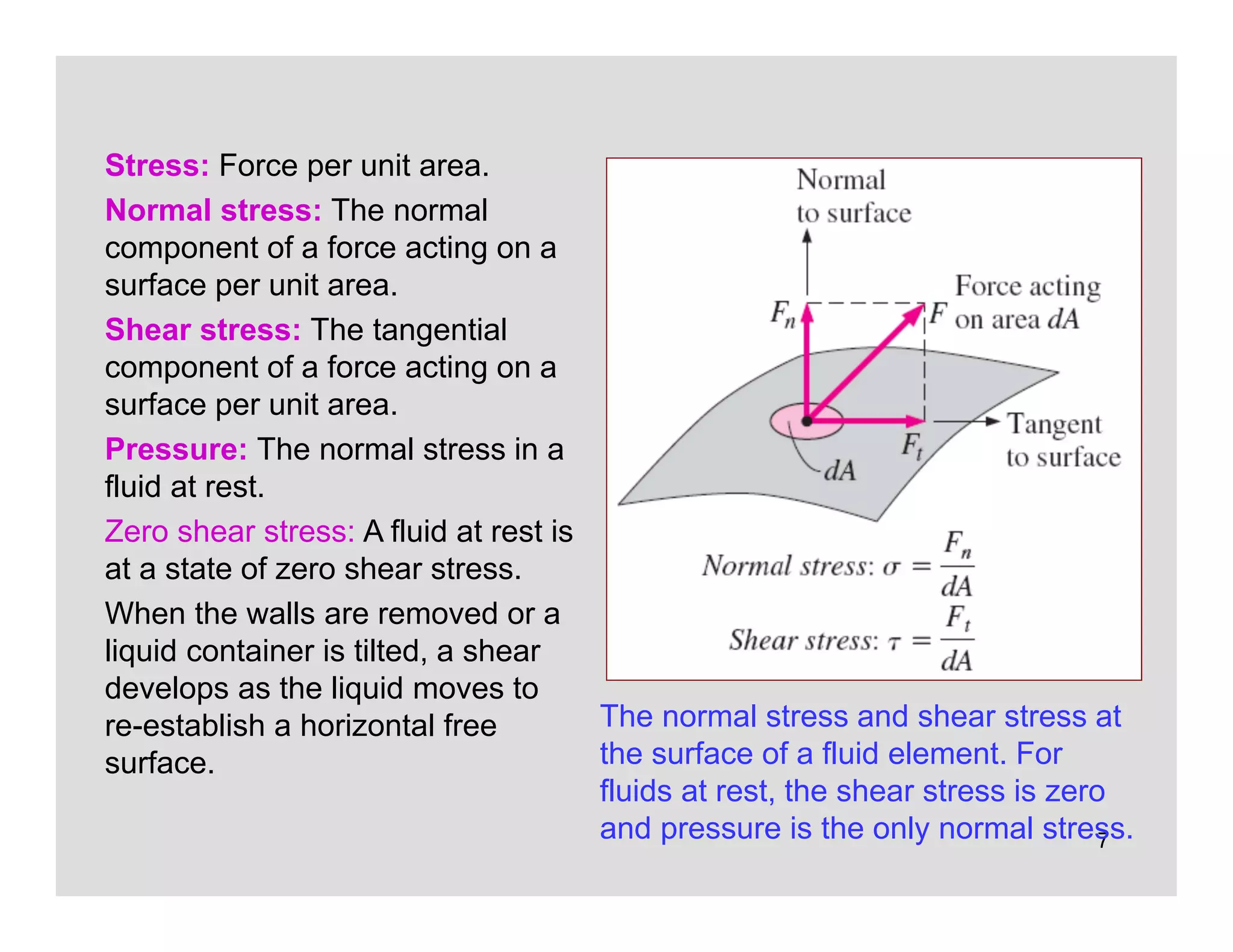 7
Stress: Force per unit area.
Normal stress: The normal
component of a force acting on a
surface per unit area.
Shear stress: The tangential
component of a force acting on a
surface per unit area.
Pressure: The normal stress in a
fluid at rest.
Zero shear stress: A fluid at rest is
at a state of zero shear stress.
When the walls are removed or a
liquid container is tilted, a shear
develops as the liquid moves to
re-establish a horizontal free
surface.
The normal stress and shear stress at
the surface of a fluid element. For
fluids at rest, the shear stress is zero
and pressure is the only normal stress.
 