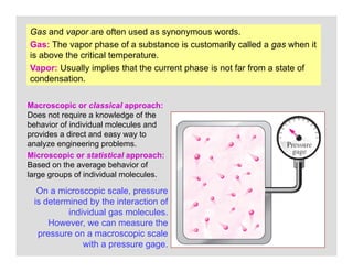 10
Gas and vapor are often used as synonymous words.
Gas: The vapor phase of a substance is customarily called a gas when it
is above the critical temperature.
Vapor: Usually implies that the current phase is not far from a state of
condensation.
On a microscopic scale, pressure
is determined by the interaction of
individual gas molecules.
However, we can measure the
pressure on a macroscopic scale
with a pressure gage.
Macroscopic or classical approach:
Does not require a knowledge of the
behavior of individual molecules and
provides a direct and easy way to
analyze engineering problems.
Microscopic or statistical approach:
Based on the average behavior of
large groups of individual molecules.
 
