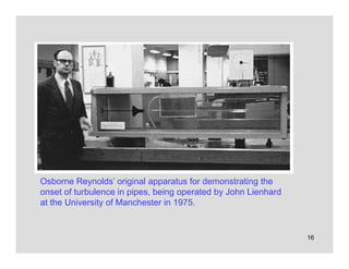16
Osborne Reynolds’ original apparatus for demonstrating the
onset of turbulence in pipes, being operated by John Lienhard
at the University of Manchester in 1975.
 