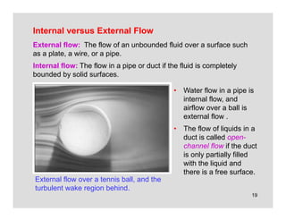 19
Internal versus External Flow
External flow over a tennis ball, and the
turbulent wake region behind.
External flow: The flow of an unbounded fluid over a surface such
as a plate, a wire, or a pipe.
Internal flow: The flow in a pipe or duct if the fluid is completely
bounded by solid surfaces.
• Water flow in a pipe is
internal flow, and
airflow over a ball is
external flow .
• The flow of liquids in a
duct is called open-
channel flow if the duct
is only partially filled
with the liquid and
there is a free surface.
 