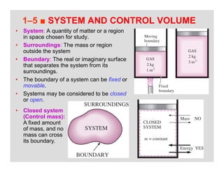 26
1–5 ■ SYSTEM AND CONTROL VOLUME
• System: A quantity of matter or a region
in space chosen for study.
• Surroundings: The mass or region
outside the system
• Boundary: The real or imaginary surface
that separates the system from its
surroundings.
• The boundary of a system can be fixed or
movable.
• Systems may be considered to be closed
or open.
• Closed system
(Control mass):
A fixed amount
of mass, and no
mass can cross
its boundary.
 
