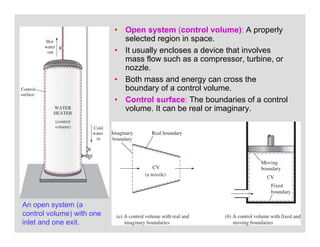 27
• Open system (control volume): A properly
selected region in space.
• It usually encloses a device that involves
mass flow such as a compressor, turbine, or
nozzle.
• Both mass and energy can cross the
boundary of a control volume.
• Control surface: The boundaries of a control
volume. It can be real or imaginary.
An open system (a
control volume) with one
inlet and one exit.
 