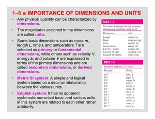 28
1–6 ■ IMPORTANCE OF DIMENSIONS AND UNITS
• Any physical quantity can be characterized by
dimensions.
• The magnitudes assigned to the dimensions
are called units.
• Some basic dimensions such as mass m,
length L, time t, and temperature T are
selected as primary or fundamental
dimensions, while others such as velocity V,
energy E, and volume V are expressed in
terms of the primary dimensions and are
called secondary dimensions, or derived
dimensions.
• Metric SI system: A simple and logical
system based on a decimal relationship
between the various units.
• English system: It has no apparent
systematic numerical base, and various units
in this system are related to each other rather
arbitrarily.
 
