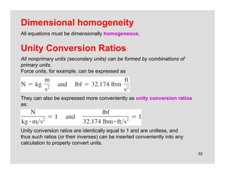 32
Unity Conversion Ratios
All nonprimary units (secondary units) can be formed by combinations of
primary units.
Force units, for example, can be expressed as
They can also be expressed more conveniently as unity conversion ratios
as:
Unity conversion ratios are identically equal to 1 and are unitless, and
thus such ratios (or their inverses) can be inserted conveniently into any
calculation to properly convert units.
Dimensional homogeneity
All equations must be dimensionally homogeneous.
 